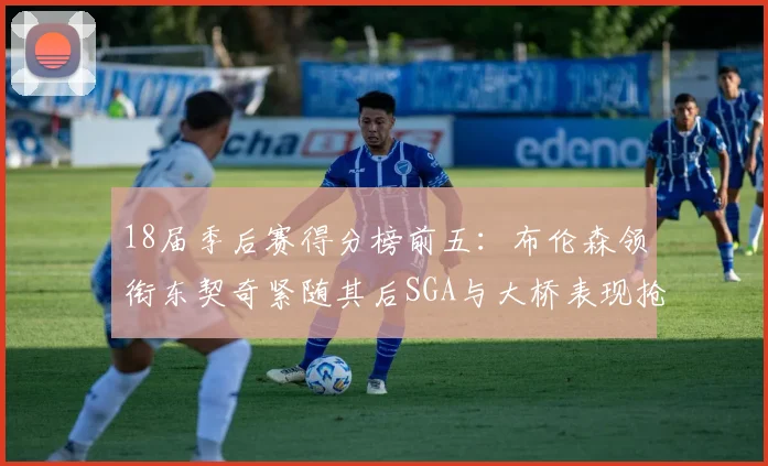 18届季后赛得分榜前五：布伦森领衔东契奇紧随其后SGA与大桥表现抢眼