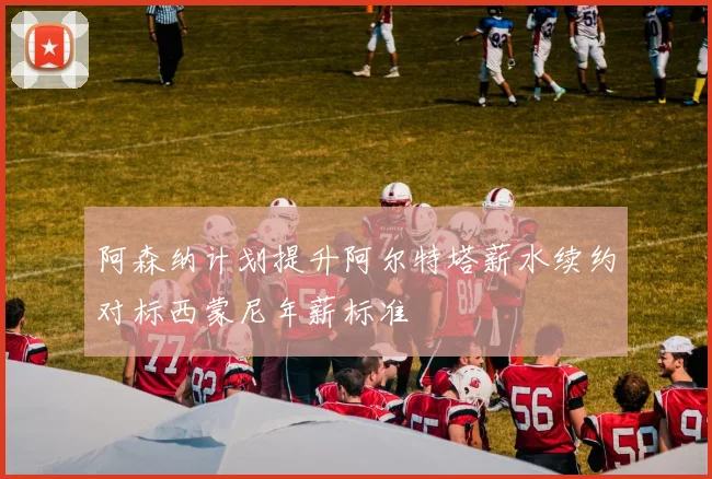 阿森纳计划提升阿尔特塔薪水续约对标西蒙尼年薪标准