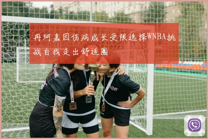 冉珂嘉因伤病成长受限选择WNBA挑战自我走出舒适圈