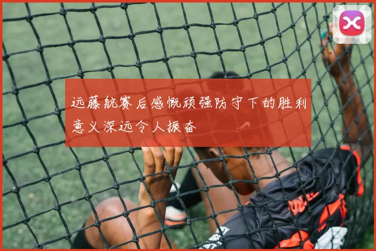 远藤航赛后感慨顽强防守下的胜利意义深远令人振奋