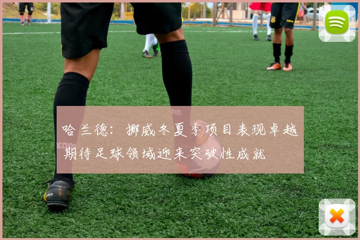 哈兰德：挪威冬夏季项目表现卓越期待足球领域迎来突破性成就