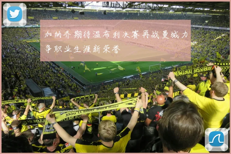 加纳乔期待温布利决赛再战曼城力争职业生涯新荣誉
