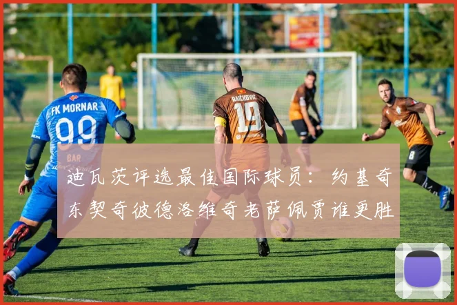 迪瓦茨评选最佳国际球员：约基奇东契奇彼德洛维奇老萨佩贾谁更胜一筹
