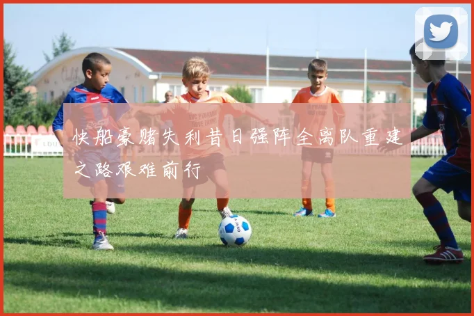 快船豪赌失利昔日强阵全离队重建之路艰难前行