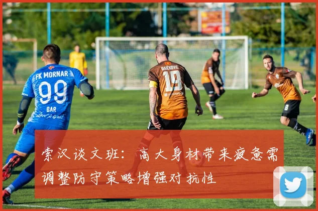索汉谈文班：高大身材带来疲惫需调整防守策略增强对抗性
