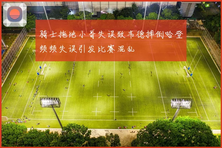 骑士拖地小哥失误致韦德摔倒哈登频频失误引发比赛混乱