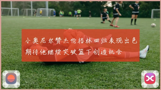 小奥尼尔赞杰伦格林回归表现出色期待他继续突破篮下创造机会