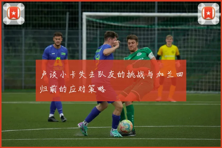 卢谈小卡失去队友的挑战与加兰回归前的应对策略
