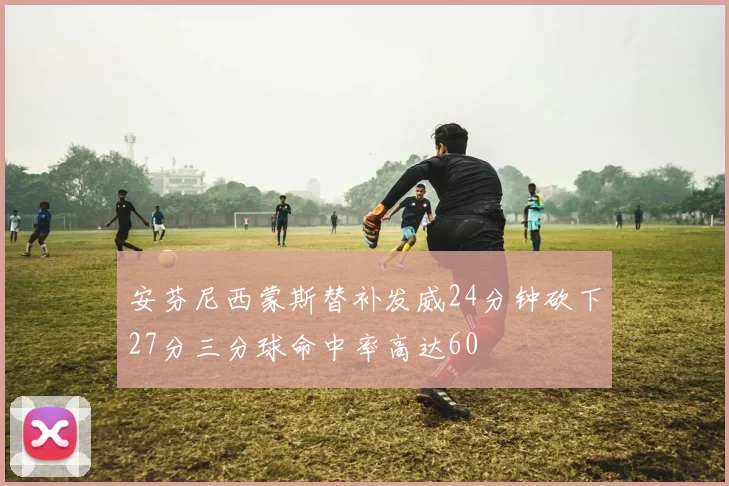 安芬尼西蒙斯替补发威24分钟砍下27分三分球命中率高达60