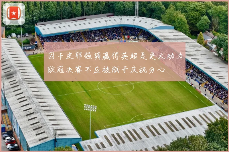 因卡皮耶强调赢得英超是更大动力欧冠决赛不应被瓶子庆祝分心