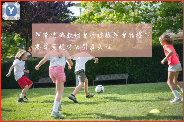 阿隆索执教切尔西迎战阿尔特塔下赛季英超对决引发关注